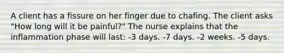 A client has a fissure on her finger due to chafing. The client asks "How long will it be painful?" The nurse explains that the inflammation phase will last: -3 days. -7 days. -2 weeks. -5 days.