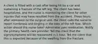 A client is fitted with a cast after being hit by a car and sustaining a fracture of the left leg. The client has been hospitalized, and the nurse is monitoring the client for other injuries that may have resulted from the accident. Three hours after admission to the surgical unit, the client calls the nurse to report numbness and tingling in the toes of the left foot. Which action should the nurse take? Administer pain medication. Notify the primary health care provider. Tell the client that the signs/symptoms will be reassessed in 1 hour. Tell the client that this is expected because of the swelling from the fracture.