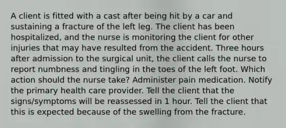 A client is fitted with a cast after being hit by a car and sustaining a fracture of the left leg. The client has been hospitalized, and the nurse is monitoring the client for other injuries that may have resulted from the accident. Three hours after admission to the surgical unit, the client calls the nurse to report numbness and tingling in the toes of the left foot. Which action should the nurse take? Administer pain medication. Notify the primary health care provider. Tell the client that the signs/symptoms will be reassessed in 1 hour. Tell the client that this is expected because of the swelling from the fracture.