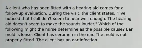 A client who has been fitted with a hearing aid comes for a follow-up evaluation. During the visit, the client states, "I've noticed that I still don't seem to hear well enough. The hearing aid doesn't seem to make the sounds louder." Which of the following might the nurse determine as the possible cause? Ear mold is loose. Client has cerumen in the ear. The mold is not properly fitted. The client has an ear infection.