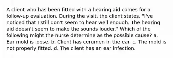 A client who has been fitted with a hearing aid comes for a follow-up evaluation. During the visit, the client states, "I've noticed that I still don't seem to hear well enough. The hearing aid doesn't seem to make the sounds louder." Which of the following might the nurse determine as the possible cause? a. Ear mold is loose. b. Client has cerumen in the ear. c. The mold is not properly fitted. d. The client has an ear infection.