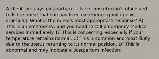 A client five days postpartum calls her obstetrician's office and tells the nurse that she has been experiencing mild pelvic cramping. What is the nurse's most appropriate response? A) This is an emergency, and you need to call emergency medical services immediately. B) This is concerning, especially if your temperature remains normal. C) This is common and most likely due to the uterus returning to its normal position. D) This is abnormal and may indicate a postpartum infection.