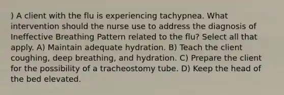 ) A client with the flu is experiencing tachypnea. What intervention should the nurse use to address the diagnosis of Ineffective Breathing Pattern related to the flu? Select all that apply. A) Maintain adequate hydration. B) Teach the client coughing, deep breathing, and hydration. C) Prepare the client for the possibility of a tracheostomy tube. D) Keep the head of the bed elevated.