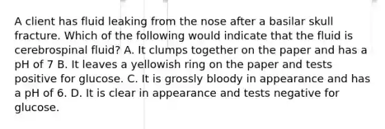 A client has fluid leaking from the nose after a basilar skull fracture. Which of the following would indicate that the fluid is cerebrospinal fluid? A. It clumps together on the paper and has a pH of 7 B. It leaves a yellowish ring on the paper and tests positive for glucose. C. It is grossly bloody in appearance and has a pH of 6. D. It is clear in appearance and tests negative for glucose.