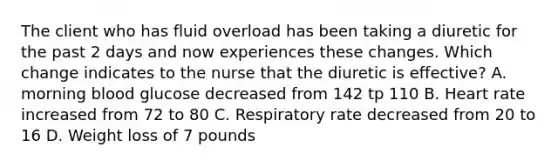 The client who has fluid overload has been taking a diuretic for the past 2 days and now experiences these changes. Which change indicates to the nurse that the diuretic is effective? A. morning blood glucose decreased from 142 tp 110 B. Heart rate increased from 72 to 80 C. Respiratory rate decreased from 20 to 16 D. Weight loss of 7 pounds