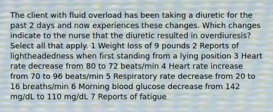 The client with fluid overload has been taking a diuretic for the past 2 days and now experiences these changes. Which changes indicate to the nurse that the diuretic resulted in overdiuresis? Select all that apply. 1 Weight loss of 9 pounds 2 Reports of lightheadedness when first standing from a lying position 3 Heart rate decrease from 80 to 72 beats/min 4 Heart rate increase from 70 to 96 beats/min 5 Respiratory rate decrease from 20 to 16 breaths/min 6 Morning blood glucose decrease from 142 mg/dL to 110 mg/dL 7 Reports of fatigue