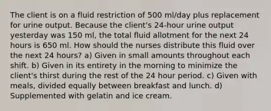 The client is on a fluid restriction of 500 ml/day plus replacement for urine output. Because the client's 24-hour urine output yesterday was 150 ml, the total fluid allotment for the next 24 hours is 650 ml. How should the nurses distribute this fluid over the next 24 hours? a) Given in small amounts throughout each shift. b) Given in its entirety in the morning to minimize the client's thirst during the rest of the 24 hour period. c) Given with meals, divided equally between breakfast and lunch. d) Supplemented with gelatin and ice cream.