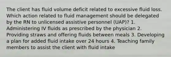 The client has fluid volume deficit related to excessive fluid loss. Which action related to fluid management should be delegated by the RN to unlicensed assistive personnel (UAP)? 1. Administering IV fluids as prescribed by the physician 2. Providing straws and offering fluids between meals 3. Developing a plan for added fluid intake over 24 hours 4. Teaching family members to assist the client with fluid intake