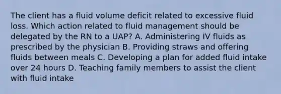 The client has a fluid volume deficit related to excessive fluid loss. Which action related to fluid management should be delegated by the RN to a UAP? A. Administering IV fluids as prescribed by the physician B. Providing straws and offering fluids between meals C. Developing a plan for added fluid intake over 24 hours D. Teaching family members to assist the client with fluid intake