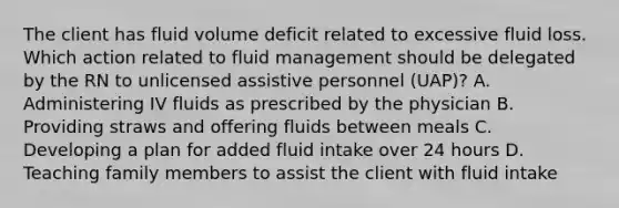 The client has fluid volume deficit related to excessive fluid loss. Which action related to fluid management should be delegated by the RN to unlicensed assistive personnel (UAP)? A. Administering IV fluids as prescribed by the physician B. Providing straws and offering fluids between meals C. Developing a plan for added fluid intake over 24 hours D. Teaching family members to assist the client with fluid intake