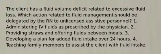 The client has a fluid volume deficit related to excessive fluid loss. Which action related to fluid management should be delegated by the RN to unlicensed assistive personnel? 1. Administering IV fluids as prescribed by the physician. 2. Providing straws and offering fluids between meals. 3. Developing a plan for added fluid intake over 24 hours. 4. Teaching family members to assist the client with fluid intake.