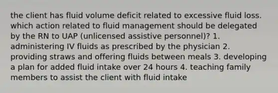 the client has fluid volume deficit related to excessive fluid loss. which action related to fluid management should be delegated by the RN to UAP (unlicensed assistive personnel)? 1. administering IV fluids as prescribed by the physician 2. providing straws and offering fluids between meals 3. developing a plan for added fluid intake over 24 hours 4. teaching family members to assist the client with fluid intake