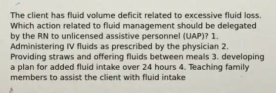 The client has fluid volume deficit related to excessive fluid loss. Which action related to fluid management should be delegated by the RN to unlicensed assistive personnel (UAP)? 1. Administering IV fluids as prescribed by the physician 2. Providing straws and offering fluids between meals 3. developing a plan for added fluid intake over 24 hours 4. Teaching family members to assist the client with fluid intake