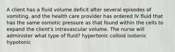 A client has a fluid volume deficit after several episodes of vomiting, and the health care provider has ordered IV fluid that has the same osmotic pressure as that found within the cells to expand the client's intravascular volume. The nurse will administer what type of fluid? hypertonic colloid isotonic hypotonic