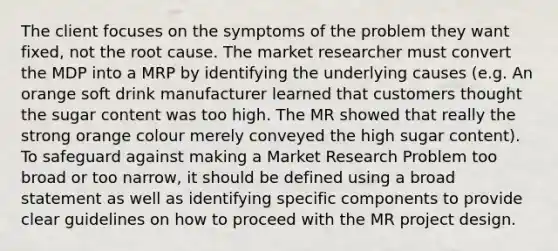 The client focuses on the symptoms of the problem they want fixed, not the root cause. The market researcher must convert the MDP into a MRP by identifying the underlying causes (e.g. An orange soft drink manufacturer learned that customers thought the sugar content was too high. The MR showed that really the strong orange colour merely conveyed the high sugar content). To safeguard against making a Market Research Problem too broad or too narrow, it should be defined using a broad statement as well as identifying specific components to provide clear guidelines on how to proceed with the MR project design.