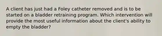 A client has just had a Foley catheter removed and is to be started on a bladder retraining program. Which intervention will provide the most useful information about the client's ability to empty the bladder?