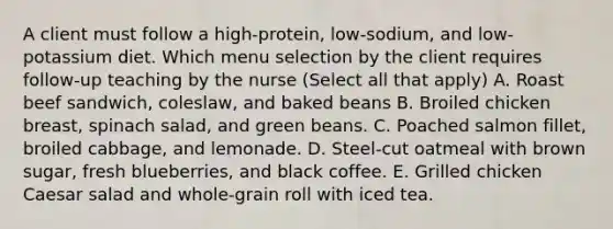 A client must follow a high-protein, low-sodium, and low-potassium diet. Which menu selection by the client requires follow-up teaching by the nurse (Select all that apply) A. Roast beef sandwich, coleslaw, and baked beans B. Broiled chicken breast, spinach salad, and green beans. C. Poached salmon fillet, broiled cabbage, and lemonade. D. Steel-cut oatmeal with brown sugar, fresh blueberries, and black coffee. E. Grilled chicken Caesar salad and whole-grain roll with iced tea.