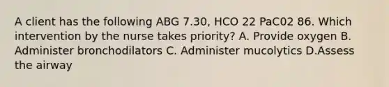 A client has the following ABG 7.30, HCO 22 PaC02 86. Which intervention by the nurse takes priority? A. Provide oxygen B. Administer bronchodilators C. Administer mucolytics D.Assess the airway