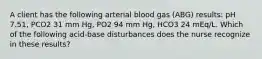 A client has the following arterial blood gas (ABG) results: pH 7.51, PCO2 31 mm Hg, PO2 94 mm Hg, HCO3 24 mEq/L. Which of the following acid-base disturbances does the nurse recognize in these results?