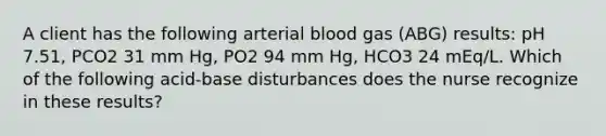 A client has the following arterial blood gas (ABG) results: pH 7.51, PCO2 31 mm Hg, PO2 94 mm Hg, HCO3 24 mEq/L. Which of the following acid-base disturbances does the nurse recognize in these results?