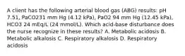 A client has the following arterial blood gas (ABG) results: pH 7.51, PaCO231 mm Hg (4.12 kPa), PaO2 94 mm Hg (12.45 kPa), HCO3 24 mEq/L (24 mmol/L). Which acid-base disturbance does the nurse recognize in these results? A. Metabolic acidosis B. Metabolic alkalosis C. Respiratory alkalosis D. Respiratory acidosis