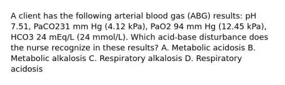 A client has the following arterial blood gas (ABG) results: pH 7.51, PaCO231 mm Hg (4.12 kPa), PaO2 94 mm Hg (12.45 kPa), HCO3 24 mEq/L (24 mmol/L). Which acid-base disturbance does the nurse recognize in these results? A. Metabolic acidosis B. Metabolic alkalosis C. Respiratory alkalosis D. Respiratory acidosis