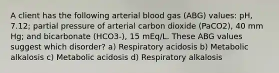 A client has the following arterial blood gas (ABG) values: pH, 7.12; partial pressure of arterial carbon dioxide (PaCO2), 40 mm Hg; and bicarbonate (HCO3-), 15 mEq/L. These ABG values suggest which disorder? a) Respiratory acidosis b) Metabolic alkalosis c) Metabolic acidosis d) Respiratory alkalosis