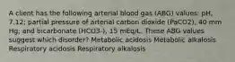 A client has the following arterial blood gas (ABG) values: pH, 7.12; partial pressure of arterial carbon dioxide (PaCO2), 40 mm Hg; and bicarbonate (HCO3-), 15 mEq/L. These ABG values suggest which disorder? Metabolic acidosis Metabolic alkalosis Respiratory acidosis Respiratory alkalosis