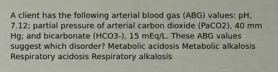 A client has the following arterial blood gas (ABG) values: pH, 7.12; partial pressure of arterial carbon dioxide (PaCO2), 40 mm Hg; and bicarbonate (HCO3-), 15 mEq/L. These ABG values suggest which disorder? Metabolic acidosis Metabolic alkalosis Respiratory acidosis Respiratory alkalosis