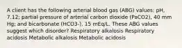 A client has the following arterial blood gas (ABG) values: pH, 7.12; partial pressure of arterial carbon dioxide (PaCO2), 40 mm Hg; and bicarbonate (HCO3-), 15 mEq/L. These ABG values suggest which disorder? Respiratory alkalosis Respiratory acidosis Metabolic alkalosis Metabolic acidosis