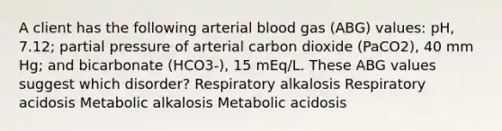 A client has the following arterial blood gas (ABG) values: pH, 7.12; partial pressure of arterial carbon dioxide (PaCO2), 40 mm Hg; and bicarbonate (HCO3-), 15 mEq/L. These ABG values suggest which disorder? Respiratory alkalosis Respiratory acidosis Metabolic alkalosis Metabolic acidosis