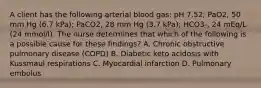 A client has the following arterial blood gas: pH 7.52; PaO2, 50 mm Hg (6.7 kPa); PaCO2, 28 mm Hg (3.7 kPa); HCO3-, 24 mEq/L (24 mmol/l). The nurse determines that which of the following is a possible cause for these findings? A. Chronic obstructive pulmonary disease (COPD) B. Diabetic keto acidosis with Kussmaul respirations C. Myocardial infarction D. Pulmonary embolus