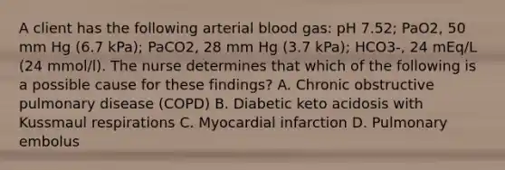 A client has the following arterial blood gas: pH 7.52; PaO2, 50 mm Hg (6.7 kPa); PaCO2, 28 mm Hg (3.7 kPa); HCO3-, 24 mEq/L (24 mmol/l). The nurse determines that which of the following is a possible cause for these findings? A. Chronic obstructive pulmonary disease (COPD) B. Diabetic keto acidosis with Kussmaul respirations C. Myocardial infarction D. Pulmonary embolus