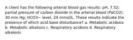 A client has the following arterial blood gas results: pH, 7.52; partial pressure of carbon dioxide in the arterial blood (PaCO2), 30 mm Hg; HCO3− level, 24 mmol/L. These results indicate the presence of which acid-base disturbance? a. Metabolic acidosis b. Metabolic alkalosis c. Respiratory acidosis d. Respiratory alkalosis