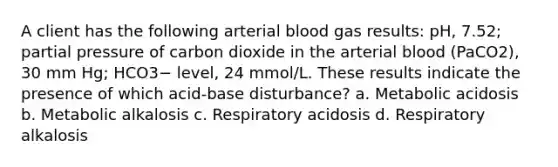 A client has the following arterial blood gas results: pH, 7.52; partial pressure of carbon dioxide in the arterial blood (PaCO2), 30 mm Hg; HCO3− level, 24 mmol/L. These results indicate the presence of which acid-base disturbance? a. Metabolic acidosis b. Metabolic alkalosis c. Respiratory acidosis d. Respiratory alkalosis