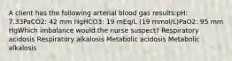 A client has the following arterial blood gas results:pH: 7.33PaCO2: 42 mm HgHCO3: 19 mEq/L (19 mmol/L)PaO2: 95 mm HgWhich imbalance would the nurse suspect? Respiratory acidosis Respiratory alkalosis Metabolic acidosis Metabolic alkalosis