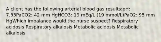 A client has the following arterial blood gas results:pH: 7.33PaCO2: 42 mm HgHCO3: 19 mEq/L (19 mmol/L)PaO2: 95 mm HgWhich imbalance would the nurse suspect? Respiratory acidosis Respiratory alkalosis Metabolic acidosis Metabolic alkalosis