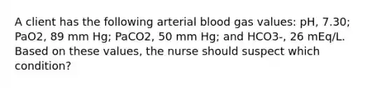 A client has the following arterial blood gas values: pH, 7.30; PaO2, 89 mm Hg; PaCO2, 50 mm Hg; and HCO3-, 26 mEq/L. Based on these values, the nurse should suspect which condition?