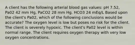 A client has the following arterial blood gas values: pH 7.52, Pa02 42 mm Hg, PaCO2 28 mm Hg. HCO3 24 mEq/L Based upon the client's Pa02, which of the following conclusions would be accurate? The oxygen level is low but poses no risk for the client. The client is severely hypoxic. The client's Pa02 level is within normal range. The client requires oxygen therapy with very low oxygen concentrations.