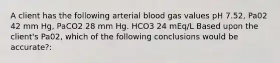 A client has the following arterial blood gas values pH 7.52, Pa02 42 mm Hg, PaCO2 28 mm Hg. HCO3 24 mEq/L Based upon the client's Pa02, which of the following conclusions would be accurate?: