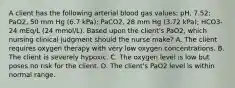 A client has the following arterial blood gas values: pH, 7.52; PaO2, 50 mm Hg (6.7 kPa); PaCO2, 28 mm Hg (3.72 kPa); HCO3- 24 mEq/L (24 mmol/L). Based upon the client's PaO2, which nursing clinical judgment should the nurse make? A. The client requires oxygen therapy with very low oxygen concentrations. B. The client is severely hypoxic. C. The oxygen level is low but poses no risk for the client. D. The client's PaO2 level is within normal range.