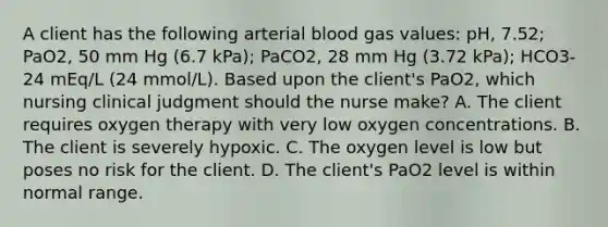 A client has the following arterial blood gas values: pH, 7.52; PaO2, 50 mm Hg (6.7 kPa); PaCO2, 28 mm Hg (3.72 kPa); HCO3- 24 mEq/L (24 mmol/L). Based upon the client's PaO2, which nursing clinical judgment should the nurse make? A. The client requires oxygen therapy with very low oxygen concentrations. B. The client is severely hypoxic. C. The oxygen level is low but poses no risk for the client. D. The client's PaO2 level is within normal range.