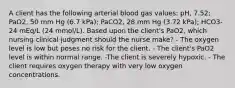 A client has the following arterial blood gas values: pH, 7.52; PaO2, 50 mm Hg (6.7 kPa); PaCO2, 28 mm Hg (3.72 kPa); HCO3- 24 mEq/L (24 mmol/L). Based upon the client's PaO2, which nursing clinical judgment should the nurse make? - The oxygen level is low but poses no risk for the client. - The client's PaO2 level is within normal range. -The client is severely hypoxic. - The client requires oxygen therapy with very low oxygen concentrations.