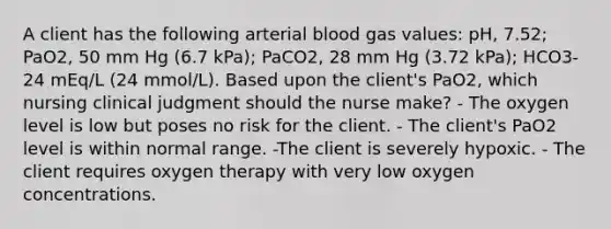 A client has the following arterial blood gas values: pH, 7.52; PaO2, 50 mm Hg (6.7 kPa); PaCO2, 28 mm Hg (3.72 kPa); HCO3- 24 mEq/L (24 mmol/L). Based upon the client's PaO2, which nursing clinical judgment should the nurse make? - The oxygen level is low but poses no risk for the client. - The client's PaO2 level is within normal range. -The client is severely hypoxic. - The client requires oxygen therapy with very low oxygen concentrations.