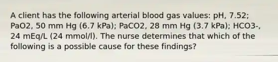 A client has the following arterial blood gas values: pH, 7.52; PaO2, 50 mm Hg (6.7 kPa); PaCO2, 28 mm Hg (3.7 kPa); HCO3-, 24 mEq/L (24 mmol/l). The nurse determines that which of the following is a possible cause for these findings?