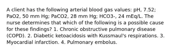 A client has the following arterial blood gas values: pH, 7.52; PaO2, 50 mm Hg; PaCO2, 28 mm Hg; HCO3-, 24 mEq/L. The nurse determines that which of the following is a possible cause for these findings? 1. Chronic obstructive pulmonary disease (COPD). 2. Diabetic ketoacidosis with Kussmaul's respirations. 3. Myocardial infarction. 4. Pulmonary embolus.