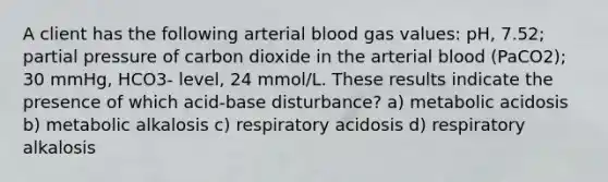 A client has the following arterial blood gas values: pH, 7.52; partial pressure of carbon dioxide in the arterial blood (PaCO2); 30 mmHg, HCO3- level, 24 mmol/L. These results indicate the presence of which acid-base disturbance? a) metabolic acidosis b) metabolic alkalosis c) respiratory acidosis d) respiratory alkalosis