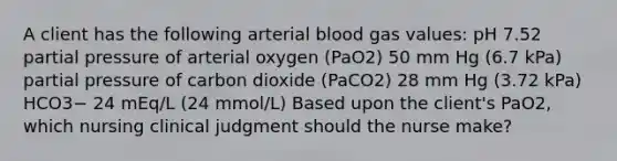 A client has the following arterial blood gas values: pH 7.52 partial pressure of arterial oxygen (PaO2) 50 mm Hg (6.7 kPa) partial pressure of carbon dioxide (PaCO2) 28 mm Hg (3.72 kPa) HCO3− 24 mEq/L (24 mmol/L) Based upon the client's PaO2, which nursing clinical judgment should the nurse make?