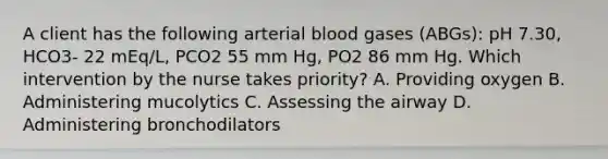 A client has the following arterial blood gases (ABGs): pH 7.30, HCO3- 22 mEq/L, PCO2 55 mm Hg, PO2 86 mm Hg. Which intervention by the nurse takes priority? A. Providing oxygen B. Administering mucolytics C. Assessing the airway D. Administering bronchodilators