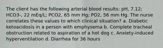 The client has the following arterial blood results: pH, 7.12; HCO3-, 22 mEq/L; PCO2, 65 mm Hg; PO2, 56 mm Hg. The nurse correlates these values to which clinical situation? a. Diabetic ketoacidosis in a person with emphysema b. Complete tracheal obstruction related to aspiration of a hot dog c. Anxiety-induced hyperventilation d. Diarrhea for 36 hours